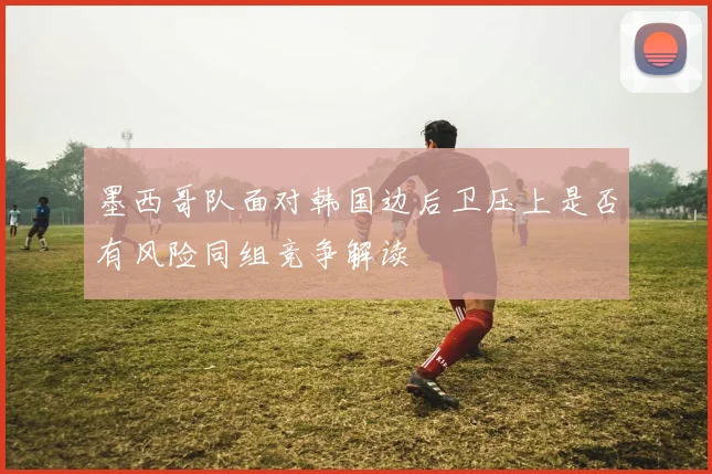 墨西哥队面对韩国边后卫压上是否有风险同组竞争解读