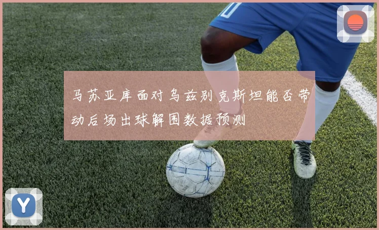 马苏亚库面对乌兹别克斯坦能否带动后场出球解围数据预测