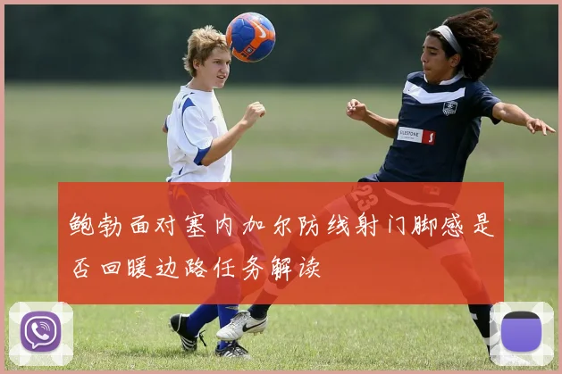 鲍勃面对塞内加尔防线射门脚感是否回暖边路任务解读