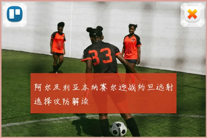 阿尔及利亚本纳赛尔迎战约旦远射选择攻防解读