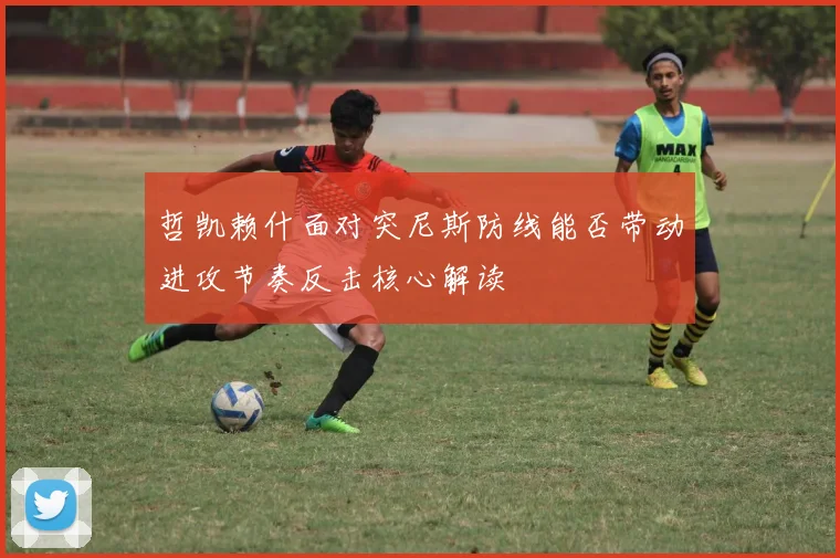 哲凯赖什面对突尼斯防线能否带动进攻节奏反击核心解读