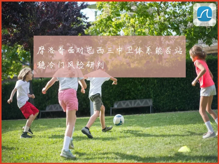 摩洛哥面对巴西三中卫体系能否站稳冷门风险研判