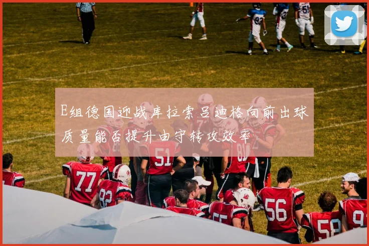 E组德国迎战库拉索吕迪格向前出球质量能否提升由守转攻效率