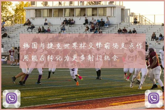韩国与捷克世界杯交锋前场支点作用能否转化为更多射门机会