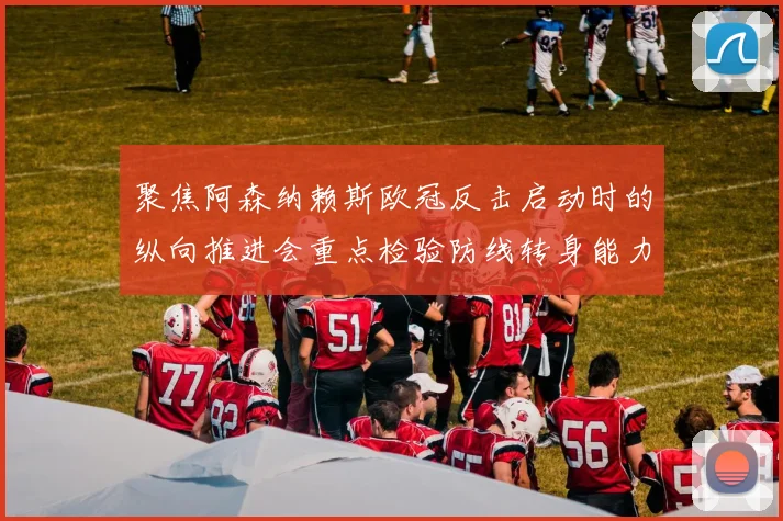 聚焦阿森纳赖斯欧冠反击启动时的纵向推进会重点检验防线转身能力