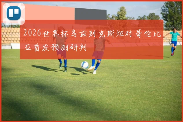 2026世界杯乌兹别克斯坦对哥伦比亚首发预测研判