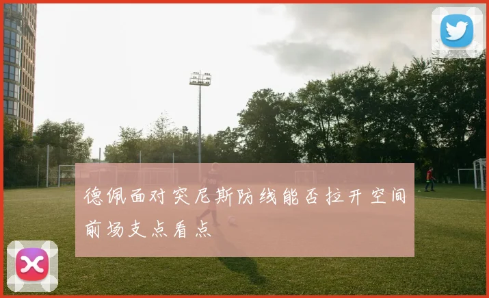 德佩面对突尼斯防线能否拉开空间前场支点看点