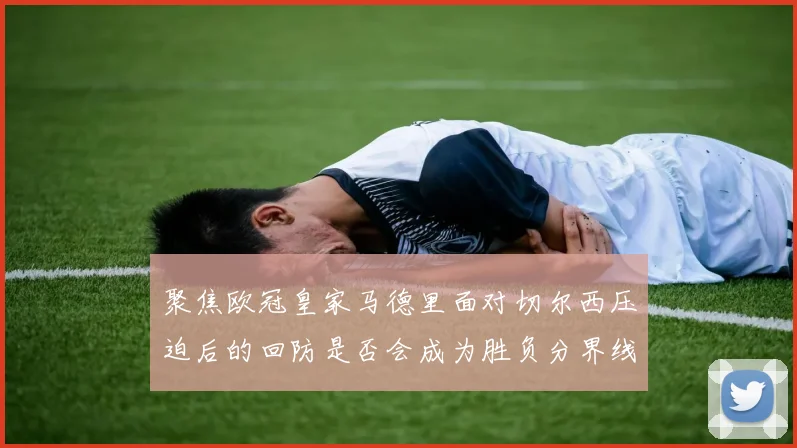 聚焦欧冠皇家马德里面对切尔西压迫后的回防是否会成为胜负分界线
