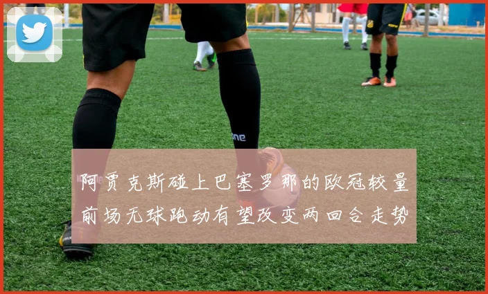 阿贾克斯碰上巴塞罗那的欧冠较量前场无球跑动有望改变两回合走势