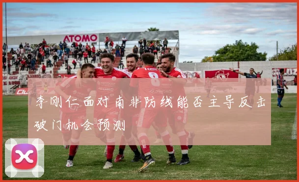 李刚仁面对南非防线能否主导反击破门机会预测