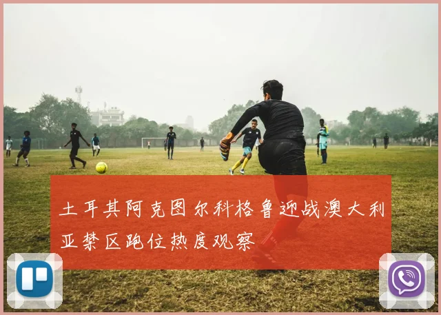 土耳其阿克图尔科格鲁迎战澳大利亚禁区跑位热度观察