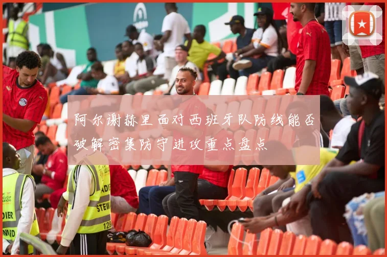 阿尔谢赫里面对西班牙队防线能否破解密集防守进攻重点盘点