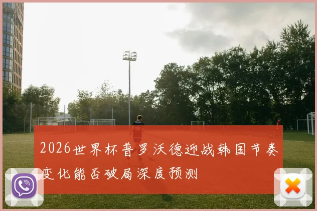 2026世界杯普罗沃德迎战韩国节奏变化能否破局深度预测